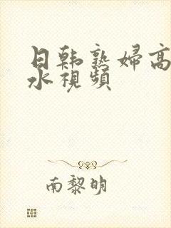 日韩熟妇高潮喷水视频