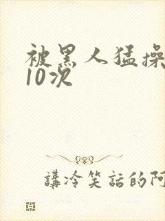 被黑人猛操高潮10次