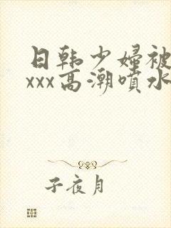 日韩少妇被xxxxx高潮喷水封面