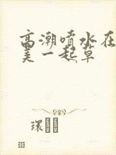 高潮喷水在线欧美一起草