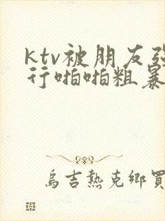 ktv被朋友强行啪啪粗暴