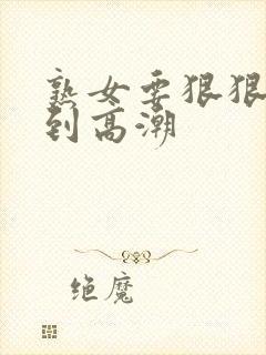 熟女要狠狠的操到高潮