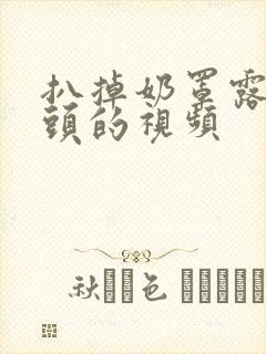 扒掉奶罩露出奶头的视频