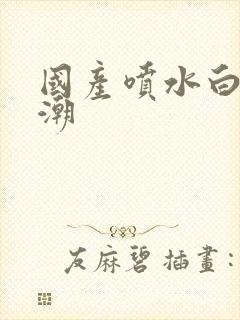 国产喷水白浆高潮