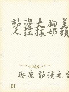 动漫大胸美女被人狂揉奶头的漫画