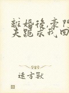 离婚后,豪门前夫跪求我回头