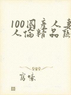 100国产人妻人伦精品熟女