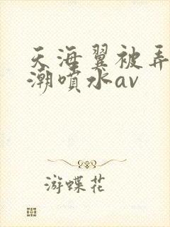 天海翼被弄到高潮喷水av