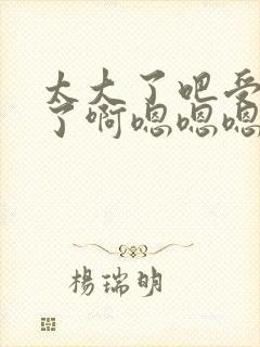 太大了吧受不了了啊嗯嗯嗯嗯嗯嗯嗯嗯