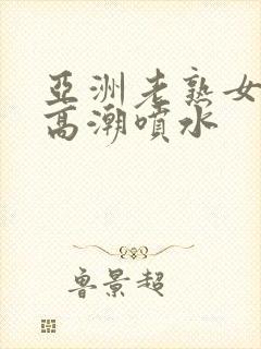 亚洲老熟女爽到高潮喷水