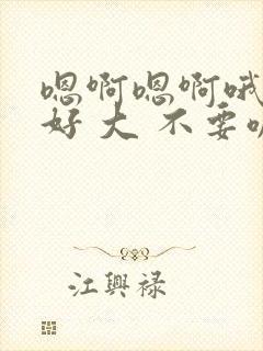 嗯啊嗯啊哦嗯嗯好 大 不要嘛 嗯啊嗯啊