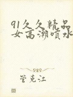 91久久精品美女高潮喷水白浆3