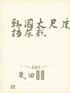 韩国大尺度无遮挡床戏