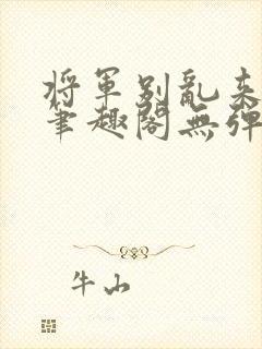 将军别乱来gl笔趣阁无弹窗笔趣阁