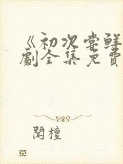 《初次尝鲜》短剧全集免费观看