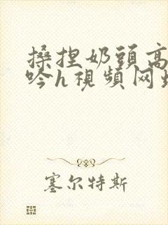 搡捏奶头高潮呻吟h视频网址