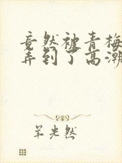 竟然被青梅竹马弄到了高潮漫画