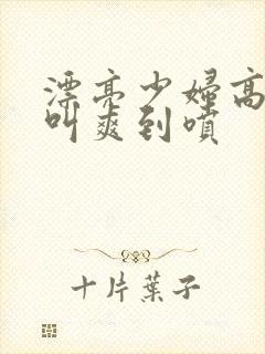 漂亮少妇高潮大叫爽到喷