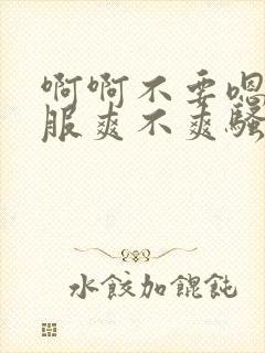 啊啊不要嗯好舒服爽不爽骚货干死你