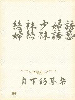 丝袜少妇诱惑少妇丝袜诱惑御姐