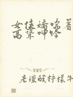 女侠娇喘着乳峰高耸呻吟