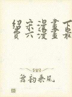 绍宋漫画下拉免费六漫画最新章节