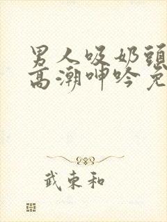 男人吸奶头吸到高潮呻吟免费视频