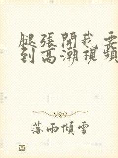 腿张开我要添你到高潮视频