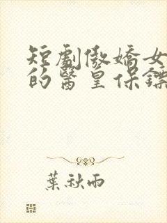 短剧傲娇女总裁的医皇保镖