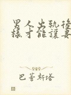 男人出轨后怎么样才能让妻子原谅