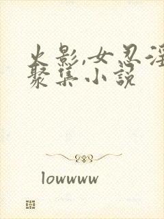 火影,女忍淫趴聚集小说