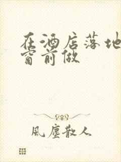 在酒店落地玻璃窗前做