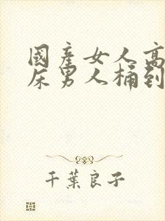 国产女人高潮叫床男人桶到爽视频