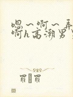 嗯～啊～弄嗯～啊h高潮男男视频