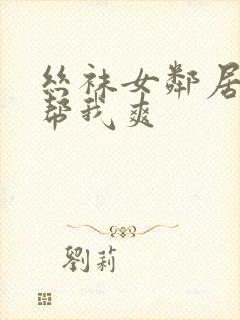 丝袜女邻居用嘴帮我爽