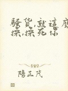 骚货,就这么欠操,操死你