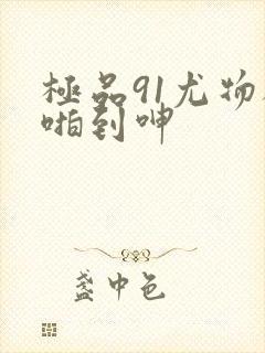 极品91尤物被啪到呻