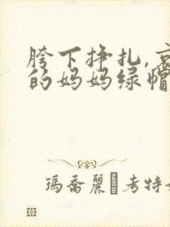 胯下挣扎,哀求的妈妈绿帽小说