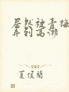 居然被青梅竹马弄到高潮