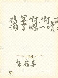 杨幂啊,啊,高潮了嗯~喷水了