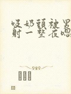 吸奶头被男人内射一整夜嗯嗯嗯啊