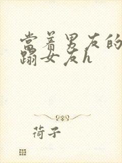 当着男友的面糟蹋女友h