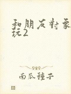 和朋友对象换着玩2