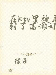 在ktv里被弄到了高潮好爽视频