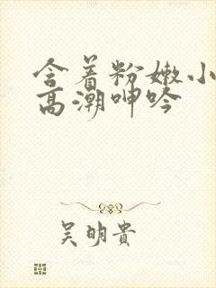 含着粉嫩小奶头高潮呻吟