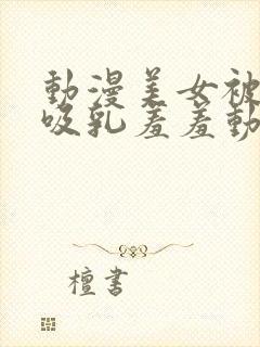 动漫美女被插的吸乳羞羞动漫