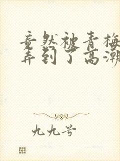 竟然被青梅竹马弄到了高潮封面