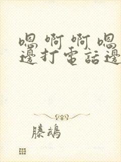 嗯 啊 啊 嗯边打电话边做