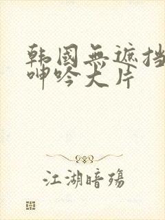 韩国无遮挡吸乳呻吟大片