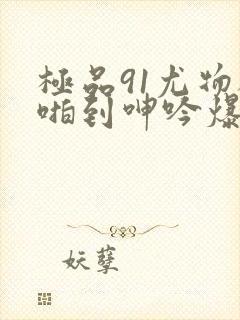 极品91尤物被啪到呻吟爆